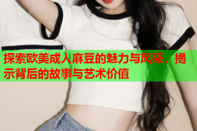 探索欧美成人麻豆的魅力与风采，揭示背后的故事与艺术价值