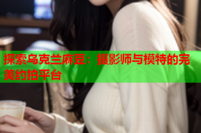 探索乌克兰麻豆：摄影师与模特的完美约拍平台