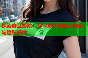 探索麻豆影院：尽享多样化成人内容与隐私保护