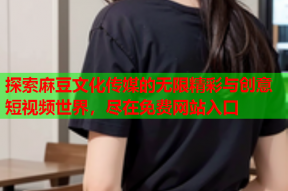 探索麻豆文化传媒的无限精彩与创意短视频世界，尽在免费网站入口