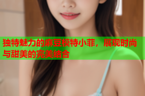 独特魅力的麻豆模特小菲，展现时尚与甜美的完美结合
