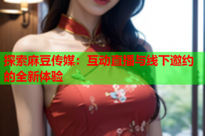 探索麻豆传媒：互动直播与线下邀约的全新体验