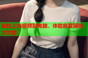 轻松上传视频到电脑，体验麻豆网强大功能