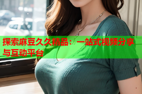 探索麻豆久久精品：一站式视频分享与互动平台