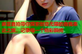 麻豆自拍带你探索创意无限的自我表达之旅，记录每一个精彩瞬间