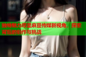 独特魅力尽显麻豆传媒新视角，探索背后的创作与挑战