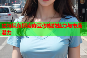 独特视角探索麻豆传媒的魅力与市场潜力