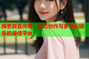 探索麻豆传媒：互动创作与多样化娱乐的最佳平台