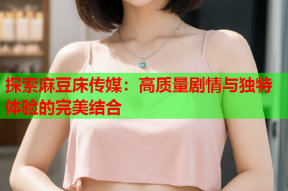 探索麻豆床传媒：高质量剧情与独特体验的完美结合