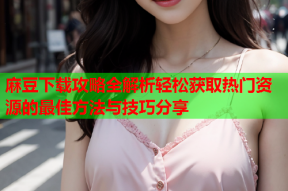 麻豆下载攻略全解析轻松获取热门资源的最佳方法与技巧分享