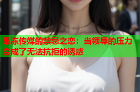果冻传媒的禁忌之恋：当领导的压力变成了无法抗拒的诱惑