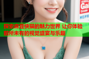 探索麻豆快猫的魅力世界 让你体验前所未有的视觉盛宴与乐趣