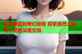 秋霞麻豆的奇幻旅程 探索自然之美与心灵的深度交融