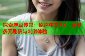 探索麻豆传媒：原声中文AV，尽享多元剧情与刺激体验