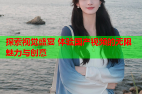 探索视觉盛宴 体验国产视频的无限魅力与创意