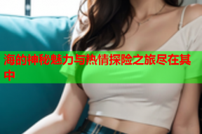 海的神秘魅力与热情探险之旅尽在其中