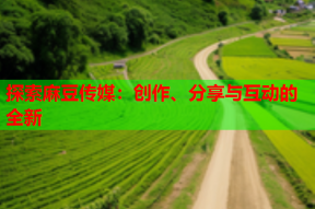 探索麻豆传媒：创作、分享与互动的全新