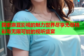 探索麻豆影视的魅力世界尽享无尽精彩与无限可能的视听盛宴