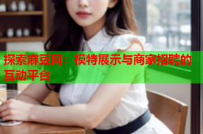 探索麻豆网：模特展示与商家招聘的互动平台