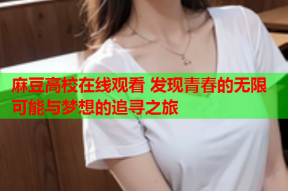 麻豆高校在线观看 发现青春的无限可能与梦想的追寻之旅