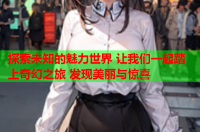 探索未知的魅力世界 让我们一起踏上奇幻之旅 发现美丽与惊喜