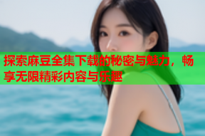 探索麻豆全集下载的秘密与魅力，畅享无限精彩内容与乐趣