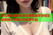 高清麻豆视频大赏引领潮流尽享视觉盛宴魅力无限让你欲罢不能