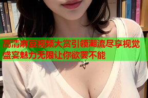 高清麻豆视频大赏引领潮流尽享视觉盛宴魅力无限让你欲罢不能