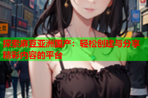 探索麻豆亚洲国产：轻松创建与分享精彩内容的平台
