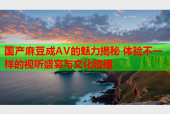 国产麻豆成AV的魅力揭秘 体验不一样的视听盛宴与文化碰撞