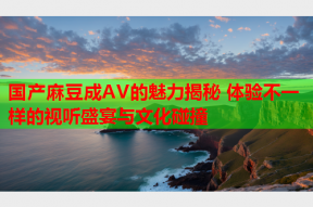 国产麻豆成AV的魅力揭秘 体验不一样的视听盛宴与文化碰撞