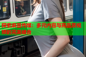 探索麻豆传媒：多元内容与高品质视频的完美结合