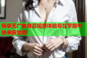 畅享无广告麻豆视频体验尽在掌握中快来探索吧