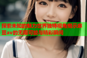探索未知的魅力世界独特视角揭示麻豆av的无限可能与精彩瞬间