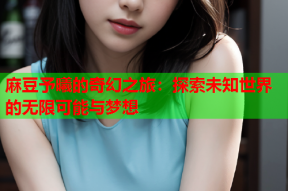 麻豆予曦的奇幻之旅：探索未知世界的无限可能与梦想