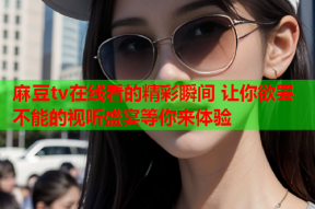 麻豆tv在线看的精彩瞬间 让你欲罢不能的视听盛宴等你来体验