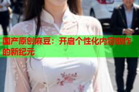 国产原创麻豆：开启个性化内容创作的新纪元