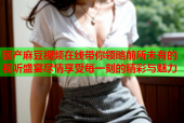 国产麻豆视频在线带你领略前所未有的视听盛宴尽情享受每一刻的精彩与魅力