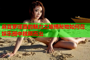 麻豆罗瑾萱的魅力之旅揭秘她如何在娱乐圈中脱颖而出