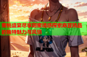 蜜桃盛宴尽享甜蜜诱惑探索麻豆精品的独特魅力与风情