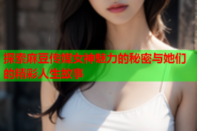 探索麻豆传媒女神魅力的秘密与她们的精彩人生故事