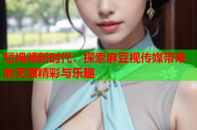 短视频新时代：探索麻豆视传媒带来的无限精彩与乐趣