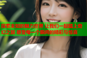 探索未知的魅力世界 让我们一起踏上奇幻之旅 感受每一个瞬间的精彩与惊喜