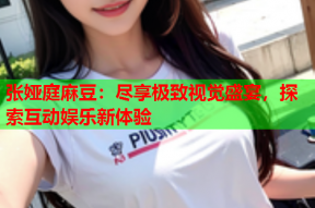 张娅庭麻豆：尽享极致视觉盛宴，探索互动娱乐新体验