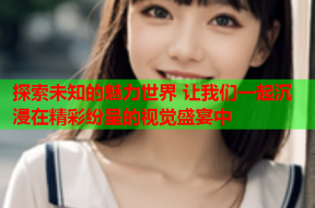 探索未知的魅力世界 让我们一起沉浸在精彩纷呈的视觉盛宴中