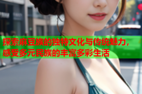 探索麻豆族的独特文化与传统魅力，感受多元民族的丰富多彩生活