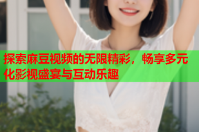 探索麻豆视频的无限精彩，畅享多元化影视盛宴与互动乐趣