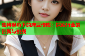 独特视角下的麻豆传媒：探索行业的创新与挑战