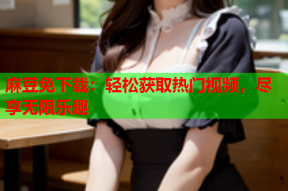 麻豆免下载：轻松获取热门视频，尽享无限乐趣