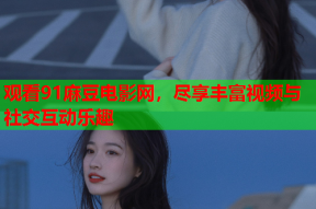 观看91麻豆电影网，尽享丰富视频与社交互动乐趣